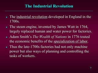 7 
The Industrial Revolution 
 The industrial revolution developed in England in the 
1700s. 
 The steam engine, invented by James Watt in 1764, 
largely replaced human and water power for factories. 
 Adam Smith’s The Wealth of Nations in 1776 touted 
the economic benefits of the specialization of labor. 
 Thus the late-1700s factories had not only machine 
power but also ways of planning and controlling the 
tasks of workers. 
 