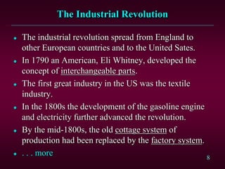 8 
The Industrial Revolution 
 The industrial revolution spread from England to 
other European countries and to the United Sates. 
 In 1790 an American, Eli Whitney, developed the 
concept of interchangeable parts. 
 The first great industry in the US was the textile 
industry. 
 In the 1800s the development of the gasoline engine 
and electricity further advanced the revolution. 
 By the mid-1800s, the old cottage system of 
production had been replaced by the factory system. 
 . . . more 
 