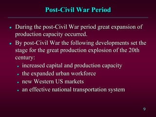 9 
Post-Civil War Period 
 During the post-Civil War period great expansion of 
production capacity occurred. 
 By post-Civil War the following developments set the 
stage for the great production explosion of the 20th 
century: 
 increased capital and production capacity 
 the expanded urban workforce 
 new Western US markets 
 an effective national transportation system 
 