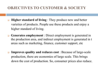 OBJECTIVES TO CUSTOMER & SOCIETY
 Higher standard of living : They produce new and better
varieties of products. People use these products and enjoy a
higher standard of living.
 Generates employment : Direct employment is generated in
the production area, and indirect employment is generated in t
areas such as marketing, finance, customer support, etc
 Improves quality and reduces cost : Because of large-scale
production, there are economies of large scale. This brings
down the cost of production. So, consumer prices also reduce.
 