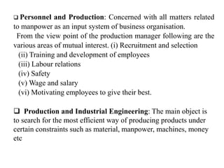  Personnel and Production: Concerned with all matters related
to manpower as an input system of business organisation.
From the view point of the production manager following are the
various areas of mutual interest. (i) Recruitment and selection
(ii) Training and development of employees
(iii) Labour relations
(iv) Safety
(v) Wage and salary
(vi) Motivating employees to give their best.
 Production and Industrial Engineering: The main object is
to search for the most efficient way of producing products under
certain constraints such as material, manpower, machines, money
etc
 