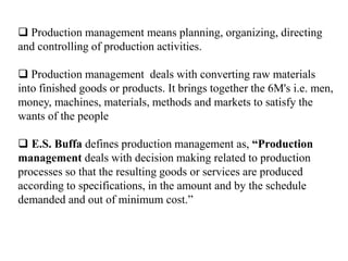  Production management means planning, organizing, directing
and controlling of production activities.
 Production management deals with converting raw materials
into finished goods or products. It brings together the 6M's i.e. men,
money, machines, materials, methods and markets to satisfy the
wants of the people
 E.S. Buffa defines production management as, “Production
management deals with decision making related to production
processes so that the resulting goods or services are produced
according to specifications, in the amount and by the schedule
demanded and out of minimum cost.”
 