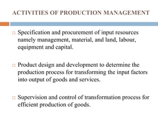 ACTIVITIES OF PRODUCTION MANAGEMENT
 Specification and procurement of input resources
namely management, material, and land, labour,
equipment and capital.
 Product design and development to determine the
production process for transforming the input factors
into output of goods and services.
 Supervision and control of transformation process for
efficient production of goods.
 
