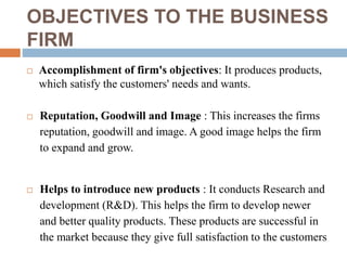 OBJECTIVES TO THE BUSINESS
FIRM
 Accomplishment of firm's objectives: It produces products,
which satisfy the customers' needs and wants.
 Reputation, Goodwill and Image : This increases the firms
reputation, goodwill and image. A good image helps the firm
to expand and grow.
 Helps to introduce new products : It conducts Research and
development (R&D). This helps the firm to develop newer
and better quality products. These products are successful in
the market because they give full satisfaction to the customers
 