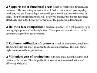  Supports other functional areas : such as marketing, finance, and
personnel. The marketing department will find it easier to sell good-quality
products, and the finance department will get more funds due to increase in
sales. The personnel department will be able to manage the human resources
effectively due to the better performance of the production department.
 Helps to face competition : produces products of right quantity, right
quality, right price and at the right time. These products are delivered to the
customers as per their requirements.
 Optimum utilisation of resources : such as manpower, machines,
etc. So, the firm can meet its capacity utilization objective. This will bring
higher returns to the organization
 Minimizes cost of production : It tries to maximize the output and
minimize the inputs. This helps the firm to achieve its cost reduction and
efficiency objective
 
