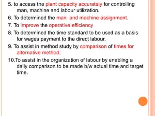5. to access the plant capacity accurately for controlling
man, machine and labour utilization.
6. To determined the man and machine assignment.
7. To improve the operative efficiency
8. To determined the time standard to be used as a basis
for wages payment to the direct labour.
9. To assist in method study by comparison of times for
alternative method.
10.To assist in the organization of labour by enabling a
daily comparison to be made b/w actual time and target
time.
 