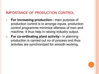 IMPORTANCE OF PRODUCTION CONTROL
1. For increasing production:- main purpose of
production control is to arrange inputs. production
control programme minimize idleness of men and
machine. It thus help in raising industry output.
2. For co-ordinating plant activity:- in planning
production is carried out no of process and thus
activites are synchronized for smooth working.
 