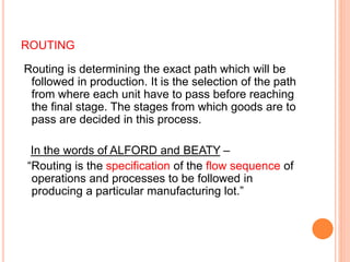 ROUTING
Routing is determining the exact path which will be
followed in production. It is the selection of the path
from where each unit have to pass before reaching
the final stage. The stages from which goods are to
pass are decided in this process.
In the words of ALFORD and BEATY –
“Routing is the specification of the flow sequence of
operations and processes to be followed in
producing a particular manufacturing lot.”
 