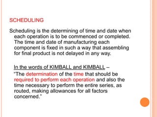 SCHEDULING
Scheduling is the determining of time and date when
each operation is to be commenced or completed.
The time and date of manufacturing each
component is fixed in such a way that assembling
for final product is not delayed in any way.
In the words of KIMBALL and KIMBALL –
“The determination of the time that should be
required to perform each operation and also the
time necessary to perform the entire series, as
routed, making allowances for all factors
concerned.”
 