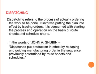 DISPATCHING
Dispatching refers to the process of actually ordering
the work to be done. It involves putting the plan into
effect by issuing orders. It is concerned with starting
the process and operation on the basis of route
sheets and schedule charts.
In the words of JOHN A. SHUBIN –
“Dispatches put production in effect by releasing
and guiding manufacturing order in the sequence
previously determined by route sheets and
schedules.”
 