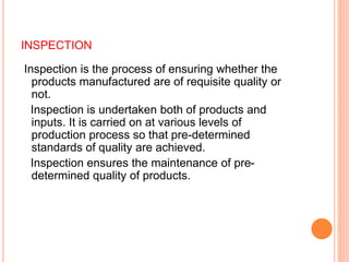 INSPECTION
Inspection is the process of ensuring whether the
products manufactured are of requisite quality or
not.
Inspection is undertaken both of products and
inputs. It is carried on at various levels of
production process so that pre-determined
standards of quality are achieved.
Inspection ensures the maintenance of pre-
determined quality of products.
 