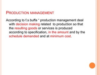 PRODUCTION MANAGEMENT
According to f.s buffa “ production management deal
with decision making related to production so that
the resulting goods or services is produced
according to specification, in the amount and by the
schedule demanded and at minimum cost.
 