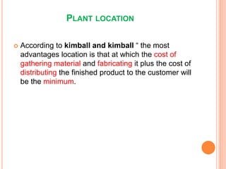 PLANT LOCATION
 According to kimball and kimball “ the most
advantages location is that at which the cost of
gathering material and fabricating it plus the cost of
distributing the finished product to the customer will
be the minimum.
 