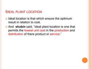 IDEAL PLANT LOCATION
 Ideal location is that which ensure the optimum
result in relation to cost.
 And shubin said, “ideal plant location is one that
permits the lowest unit cost in the production and
distribution of there product or service.”
 