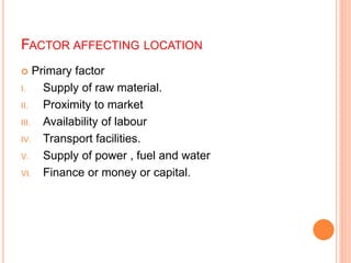 FACTOR AFFECTING LOCATION
 Primary factor
I. Supply of raw material.
II. Proximity to market
III. Availability of labour
IV. Transport facilities.
V. Supply of power , fuel and water
VI. Finance or money or capital.
 
