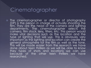  The cinematographer or director of photography
(DP) is the person in charge of actually shooting the
film. They are the head of the camera and lighting
departments. The cinematographer selects the
camera, film stock, lens, filters, etc. This person would
make vital decisions such as the location and the
type of lighting that we use. This is obviously very
important as the lighting and location can create the
general atmosphere for the film as well as the tone.
This will be made easier from the research we have
done about teen thrillers as we will be able to know
they types of shots and locations we can use
because of the other teen thrillers we have
researched.
 