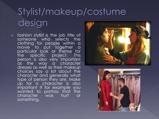  fashion stylist is the job title of
someone who selects the
clothing for people within a
movie to put together a
particular look or theme for
the specific project. This
person is also very important
as the way a character
dresses as well as their makeup
choices say a lot about the
character and generally what
type of person they are. Make
up for a character is also
important if for example you
wanted to portray that the
character was hurt or
something.
 