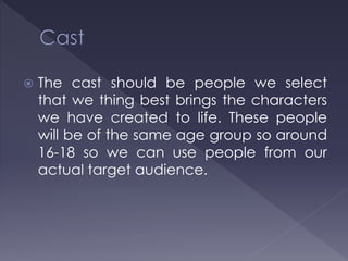  The cast should be people we select
that we thing best brings the characters
we have created to life. These people
will be of the same age group so around
16-18 so we can use people from our
actual target audience.
 