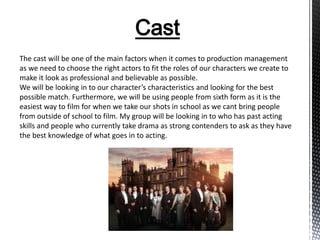 Cast
The cast will be one of the main factors when it comes to production management
as we need to choose the right actors to fit the roles of our characters we create to
make it look as professional and believable as possible.
We will be looking in to our character’s characteristics and looking for the best
possible match. Furthermore, we will be using people from sixth form as it is the
easiest way to film for when we take our shots in school as we cant bring people
from outside of school to film. My group will be looking in to who has past acting
skills and people who currently take drama as strong contenders to ask as they have
the best knowledge of what goes in to acting.
 
