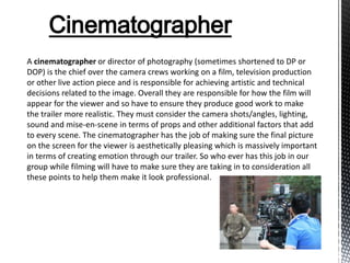 Cinematographer
A cinematographer or director of photography (sometimes shortened to DP or
DOP) is the chief over the camera crews working on a film, television production
or other live action piece and is responsible for achieving artistic and technical
decisions related to the image. Overall they are responsible for how the film will
appear for the viewer and so have to ensure they produce good work to make
the trailer more realistic. They must consider the camera shots/angles, lighting,
sound and mise-en-scene in terms of props and other additional factors that add
to every scene. The cinematographer has the job of making sure the final picture
on the screen for the viewer is aesthetically pleasing which is massively important
in terms of creating emotion through our trailer. So who ever has this job in our
group while filming will have to make sure they are taking in to consideration all
these points to help them make it look professional.
 