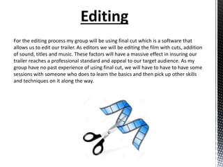 Editing
For the editing process my group will be using final cut which is a software that
allows us to edit our trailer. As editors we will be editing the film with cuts, addition
of sound, titles and music. These factors will have a massive effect in insuring our
trailer reaches a professional standard and appeal to our target audience. As my
group have no past experience of using final cut, we will have to have to have some
sessions with someone who does to learn the basics and then pick up other skills
and techniques on it along the way.
 