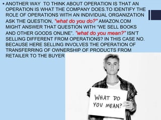  ANOTHER WAY TO THINK ABOUT OPERATION IS THAT AN
OPERATION IS WHAT THE COMPANY DOES.TO IDENTIFY THE
ROLE OF OPERATIONS WITH AN INDIVIDUAL ORGANIZATION
ASK THE QUESTION, “what do you do?” AMAZON.COM
MIGHT ANSWER THAT QUESTION WITH “WE SELL BOOKS
AND OTHER GOODS ONLINE”. ”what do you mean?” ISN’T
SELLING DIFFERENT FROM OPERATIONS? IN THIS CASE NO.
BECAUSE HERE SELLING INVOLVES THE OPERATION OF
TRANSFERRING OF OWNERSHIP OF PRODUCTS FROM
RETAILER TO THE BUYER
 