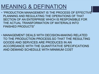 MEANING & DEFINATION
• “PRODUCTION MANAGEMENT IS THE PROCESS OF EFFECTIVE
PLANNING AND REGULATING THE OPERATIONS OF THAT
SECTION OF AN ENTERPRISE WHICH IS RESPONSIBLE FOR
THE ACTUAL TRANSFORMATION OF MATERIALS INTO
FINISHED PRODUCTS”
• MANAGEMENT DEALS WITH DECISION-MAKING RELATED
TO THE PRODUCTION PROCESS.SO THAT THE RESULTING
GOODS AND SERVICES ARE PRODUCES IN AN
ACCORDANCE WITH THE QUANTITATIVE SPECIFICATIONS
AND DEMAND SCHEDULE WITH MINIMUM COST
 