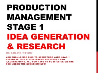 PRODUCTION
MANAGEMENT
STAGE 1
IDEA GENERATION
& RESEARCH
CHARLES STICK
YOU SHOULD USE THIS TO STRUCTURE YOUR STAG 1
RESPONSE. ADD SLIDES WHERE NECESSARY AND
ILLUSTRATIONS. ALL YOU HAVE TO DO IS CLICK ON THE
BOX UNDER THE QUESTION/INFO!
 