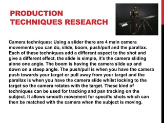 PRODUCTION
TECHNIQUES RESEARCH
Camera techniques: Using a slider there are 4 main camera
movements you can do, slide, boom, push/pull and the parallax.
Each of these techniques add a different aspect to the shot and
give a different effect, the slide is simple, it’s the camera sliding
alone one angle. The boom is having the camera slide up and
down on a steep angle. The push/pull is when you have the camera
push towards your target or pull away from your target and the
parallax is when you have the camera slide whilst locking to the
target so the camera rotates with the target. These kind of
techniques can be used for tracking and pan tracking on the
subject. It allows smooth movement for specific shots which can
then be matched with the camera when the subject is moving.
 