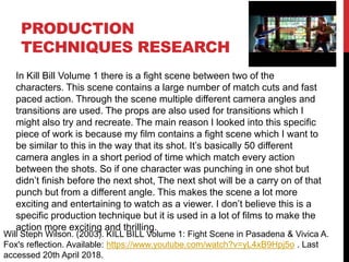 PRODUCTION
TECHNIQUES RESEARCH
Will Steph Wilson. (2003). KILL BILL Volume 1: Fight Scene in Pasadena & Vivica A.
Fox's reflection. Available: https://www.youtube.com/watch?v=yL4xB9Hpj5o . Last
accessed 20th April 2018.
In Kill Bill Volume 1 there is a fight scene between two of the
characters. This scene contains a large number of match cuts and fast
paced action. Through the scene multiple different camera angles and
transitions are used. The props are also used for transitions which I
might also try and recreate. The main reason I looked into this specific
piece of work is because my film contains a fight scene which I want to
be similar to this in the way that its shot. It’s basically 50 different
camera angles in a short period of time which match every action
between the shots. So if one character was punching in one shot but
didn’t finish before the next shot, The next shot will be a carry on of that
punch but from a different angle. This makes the scene a lot more
exciting and entertaining to watch as a viewer. I don’t believe this is a
specific production technique but it is used in a lot of films to make the
action more exciting and thrilling.
 