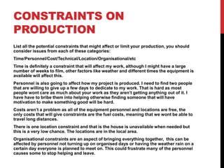 CONSTRAINTS ON
PRODUCTION
List all the potential constraints that might affect or limit your production, you should
consider issues from each of these categories:
Time/Personnel/Cost/Technical/Location/Organisational/etc
Time is definitely a constraint that will affect my work, although I might have a large
number of weeks to film, other factors like weather and different times the equipment is
available will affect this.
Personnel is also going to affect how my project is produced. I need to find two people
that are willing to give up a few days to dedicate to my work. That is hard as most
people wont care as much about your work as they aren’t getting anything out of it. I
have have to bribe them into helping otherwise finding someone that will have
motivation to make something good will be hard.
Costs aren’t a problem as all of the equipment personnel and locations are free, the
only costs that will give constraints are the fuel costs, meaning that we wont be able to
travel long distances.
There is one location constraint and that is the house is unavailable when needed but
this is a very low chance. The locations are in the local area.
Organisational constraints are an aspect of bringing everything together, this can be
affected by personnel not turning up on organised days or having the weather rain on a
certain day everyone is planned to meet on. This could frustrate many of the personnel
causes some to stop helping and leave.
 