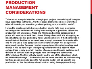 PRODUCTION
MANAGEMENT
CONSIDERATIONS
Think about how you intend to manage your project, considering all that you
have assembled in this file. Are there areas that will need more work than
others? How do you intend to go about getting your production made?
I intend to create a detailed pre-production plan to help form a schedule
including dates and times of filming which will give a good idea of how the
production will take place. Areas like filming and getting personnel and
props will need more work than others. Using a boom stick is also going to
be a challenge as I’ve personally never used one before. If the boom stick in
unavailable at the time or we don’t have enough personnel to operate with
one we will use a third party camera microphone which will also provide
good quality audio. Because I am boring equipment from both college and
friends it will be hard to get the right equipment when it’s needed. From
college there is only a certain number of cameras and tripods available so If
they are all booked out I am going to have to change the schedule to
different days. The film will rely heavily on the use of the steadicam which
isn’t owned by college. This means it will be more available as there will only
be three people using it. Once the full plan is made I will go straight into
production so that I can have a head start on using the equipment freely.
 
