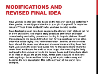 MODIFICATIONS AND
REVISED FINAL IDEA
Have you had to alter your idea based on the research you have performed?
Have you had to modify your idea due to your pitch/proposal? Or any other
reasons? Track it here and justify what you have decided to alter.
From feedback given I have been suggested to alter my main plot and get rid
of a few characters. The original story consisted of the main character
James having controlling parents and turning to drugs to distress himself,
then not paying the dealer, killing him then having a package turn up at his
door with a note saying “You’re the dealer now”. The end of the story has
been altered, the dealer now shows up at James house and they have their
fight, James kills the dealer and buries him, he then remembers where the
dealer lived and knows there will be more drugs, after searching his body
and burying him, James travels to the dealers house and finds a huge stock
of all types of drugs, the phone rings, James picks it up and its someone
ordering drugs. James realises this is a good way to make money and
becomes the new drug dealer. This is the only part of the story I have
changed.
 