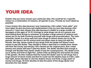 YOUR IDEA
Explain why you have chosen your particular idea, this could be for a specific
reason or a combination of reasons, all specific to you. Provide as much detail as
possible
I have chosen this idea because I was inspired by a film called “shot caller” and
have taken its plot structure and implemented it into my own idea basing a film
around it. I have also chosen this idea because it relates to a large number of
teenagers at the ages of 15-19. It brings to what drugs can do to a person and
what selling them brings to someone. It includes a large amount of violence and
stress put on by both involving yourself with drugs and procrastination. The main
character James is a drug uses and uses drugs to relieve stress put on by his
parents. He doesn’t do his school work and skips class to hang out with his
friends. One day James wants to buy drugs from his dealer but doesn’t have
money to pay the dealer. They decide to make a deal that in a weeks time James
will have the money and will pay 10% interest on the original price. But a week
passes and James still hasn’t paid the dealer. The dealer decides that enough is
enough and decides that James needs to pay the consequences. The dealer turns
up at James and tries to fight him, James ends up killing him and buries his body
in the garden. He then realises that the house the dealer uses to sell drugs has a
huge amount of stock inside and that he could use the dealers keys to enter. Later
that night James decides to visit the dealers house and finds a huge stash of
money and drugs. He then decides to take the place of the drugs dealer and
becomes the new dealer.
 