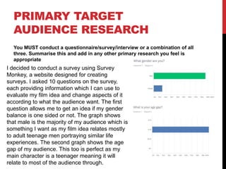 PRIMARY TARGET
AUDIENCE RESEARCH
You MUST conduct a questionnaire/survey/interview or a combination of all
three. Summarise this and add in any other primary research you feel is
appropriate
I decided to conduct a survey using Survey
Monkey, a website designed for creating
surveys. I asked 10 questions on the survey,
each providing information which I can use to
evaluate my film idea and change aspects of it
according to what the audience want. The first
question allows me to get an idea if my gender
balance is one sided or not. The graph shows
that male is the majority of my audience which is
something I want as my film idea relates mostly
to adult teenage men portraying similar life
experiences. The second graph shows the age
gap of my audience. This too is perfect as my
main character is a teenager meaning it will
relate to most of the audience through.
 