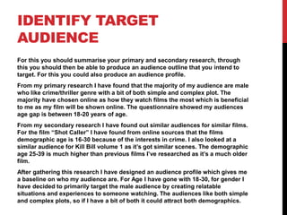 IDENTIFY TARGET
AUDIENCE
For this you should summarise your primary and secondary research, through
this you should then be able to produce an audience outline that you intend to
target. For this you could also produce an audience profile.
From my primary research I have found that the majority of my audience are male
who like crime/thriller genre with a bit of both simple and complex plot. The
majority have chosen online as how they watch films the most which is beneficial
to me as my film will be shown online. The questionnaire showed my audiences
age gap is between 18-20 years of age.
From my secondary research I have found out similar audiences for similar films.
For the film “Shot Caller” I have found from online sources that the films
demographic age is 16-30 because of the interests in crime. I also looked at a
similar audience for Kill Bill volume 1 as it’s got similar scenes. The demographic
age 25-39 is much higher than previous films I’ve researched as it’s a much older
film.
After gathering this research I have designed an audience profile which gives me
a baseline on who my audience are. For Age I have gone with 18-30, for gender I
have decided to primarily target the male audience by creating relatable
situations and experiences to someone watching. The audiences like both simple
and complex plots, so if I have a bit of both it could attract both demographics.
 