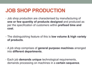 JOB SHOP PRODUCTION
• Job shop production are characterised by manufacturing of
one or few quantity of products designed and produced as
per the specification of customers within prefixed time and
cost.
• The distinguishing feature of this is low volume & high variety
of products.
• A job shop comprises of general purpose machines arranged
into different departments.
• Each job demands unique technological requirements,
demands processing on machines in a certain sequence.
 