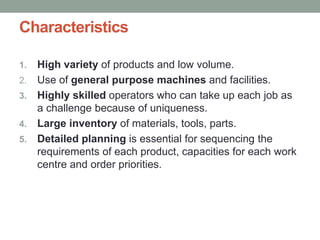 Characteristics
1. High variety of products and low volume.
2. Use of general purpose machines and facilities.
3. Highly skilled operators who can take up each job as
a challenge because of uniqueness.
4. Large inventory of materials, tools, parts.
5. Detailed planning is essential for sequencing the
requirements of each product, capacities for each work
centre and order priorities.
 