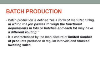 BATCH PRODUCTION
• Batch production is defined “as a form of manufacturing
in which the job passes through the functional
departments in lots or batches and each lot may have
a different routing.”
• It is characterised by the manufacture of limited number
of products produced at regular intervals and stocked
awaiting sales.
 