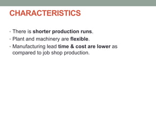 CHARACTERISTICS
• There is shorter production runs.
• Plant and machinery are flexible.
• Manufacturing lead time & cost are lower as
compared to job shop production.
 