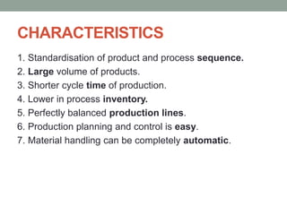 CHARACTERISTICS
1. Standardisation of product and process sequence.
2. Large volume of products.
3. Shorter cycle time of production.
4. Lower in process inventory.
5. Perfectly balanced production lines.
6. Production planning and control is easy.
7. Material handling can be completely automatic.
 