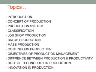Topics ..
• INTRODUCTION
• CONCEPT OF PRODUCTION
• PRODUCTION SYSTEM
• CLASSIFICATION
• JOB SHOP PRODUCTION
• BATCH PRODUCTION
• MASS PRODUCTION
• CONTINUOUS PRODUCTION
• OBJECTIVES OF PRODUCTION MANAGEMENT
• DIFFRENCE BETWEEN PRODUCTION & PRODUCTIVITY
• ROLL OF TECHNOLOGY IN PRODUCTION.
• INNOVATION IN PRODUCTION
 