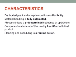 CHARACTERISTICS
Dedicated plant and equipment with zero flexibility.
Material handling is fully automated.
Process follows a predetermined sequence of operations.
Component materials can’t be readily Identified with final
product.
Planning and scheduling is a routine action.
 