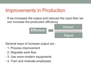 Improvements in Production
• If we increases the output and reduces the input then we
can increase the production efficiency.
General ways of increase output are :
• 1. Process improvement
• 2. Regulate work flow
• 3. Use more modern equipments
• 4. Train and motivate employees
𝑶𝒖𝒕𝒑𝒖𝒕
𝑰𝒏𝒑𝒖𝒕
Efficienc
y
 