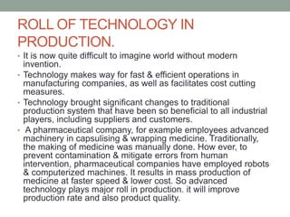 ROLL OF TECHNOLOGY IN
PRODUCTION.
• It is now quite difficult to imagine world without modern
invention.
• Technology makes way for fast & efficient operations in
manufacturing companies, as well as facilitates cost cutting
measures.
• Technology brought significant changes to traditional
production system that have been so beneficial to all industrial
players, including suppliers and customers.
• A pharmaceutical company, for example employees advanced
machinery in capsulising & wrapping medicine. Traditionally,
the making of medicine was manually done. How ever, to
prevent contamination & mitigate errors from human
intervention, pharmaceutical companies have employed robots
& computerized machines. It results in mass production of
medicine at faster speed & lower cost. So advanced
technology plays major roll in production. it will improve
production rate and also product quality.
 
