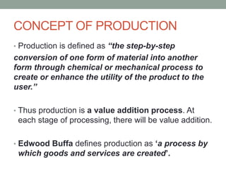 CONCEPT OF PRODUCTION
• Production is defined as “the step-by-step
conversion of one form of material into another
form through chemical or mechanical process to
create or enhance the utility of the product to the
user.”
• Thus production is a value addition process. At
each stage of processing, there will be value addition.
• Edwood Buffa defines production as ‘a process by
which goods and services are created’.
 