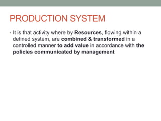 PRODUCTION SYSTEM
• It is that activity where by Resources, flowing within a
defined system, are combined & transformed in a
controlled manner to add value in accordance with the
policies communicated by management
 