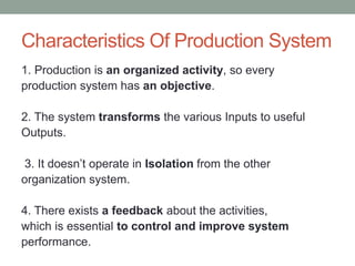 Characteristics Of Production System
1. Production is an organized activity, so every
production system has an objective.
2. The system transforms the various Inputs to useful
Outputs.
3. It doesn’t operate in Isolation from the other
organization system.
4. There exists a feedback about the activities,
which is essential to control and improve system
performance.
 