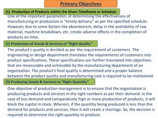 One of the important parameters of determining the effectiveness of
manufacturing or production is “timely delivery” as per the specified schedule.
However, due to some factors like absenteeism, delay in the availability of raw
material, machine breakdown, etc. create adverse effects in the completion of
products on time.
The product’s quality is decided as per the requirement of customers. The
engineering or design department translates the requirements of customers into
product specifications. These specifications are further translated into objectives
that are measurable and achievable by the manufacturing department of an
organization. The product’s final quality is determined and a proper balance
between the product quality and manufacturing cost is required to be maintained.
One objective of production management is to ensure that the organization is
producing products and services in the right numbers as per their demand. In the
case of less demand and comparatively high or more production of products, it will
block the capital in stock. Wherein, if the quantity being produced is less than the
demand for products and services, then it will create a shortage. So, the decision is
required to determine the right quantity to produce.
Primary Objectives
(1) Production of Products within the Given Timeframe or Schedule
(2) Production of Goods & Services of “Right Quality”
(3) Producing Goods & Services in “Right Quantity”
 