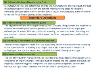 Manufacturing costs are determined prior to the manufacturing of any product. Product
manufacturing must take place in pre-defined manufacturing costs. Keeping the
difference between standard cost and the actual cost of manufacturing at the minimum
is also the focus area of production management.
This objective includes checking the quality and standards of equipment and machine in
order to ensure the production of products with required accuracy and as per pre-
defined specifications. This also consists of ensuring the minimum level of running and
procurement cost and maximum utilization of machines once purchased and used for
production.
Production management looks after the availability of raw materials on time according
to the specifications i.e. quality, size, shape, colour, etc. It ensures that material is
utilized up to a maximum extent with the minimum level of scrap or wastage.
The aim of Production management also includes providing adequate manpower as it is
considered an important input in the production process and the success of output also
depends a lot on the type of manpower. So, production management ensures the
balance and right match between the workers and assigned jobs to them.
(4) To Ensure Minimum Manufacturing Cost
Secondary Objectives
(1) To Ensure Equipment and machine quality
(2) Availability of raw materials as and when required
(3) Adequate and right manpower
 
